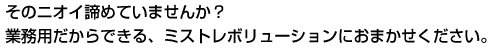 そのニオイ、諦めていませんか？業務用だからできる、ミストレボリューションにおまかせください。